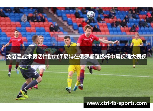 戈洛温战术灵活性助力泽尼特在俄罗斯超级杯中展现强大表现