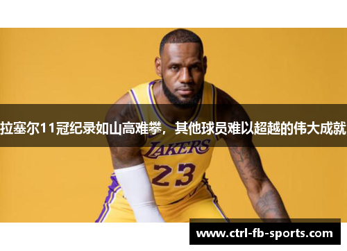 拉塞尔11冠纪录如山高难攀，其他球员难以超越的伟大成就