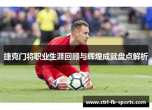 捷克门将职业生涯回顾与辉煌成就盘点解析