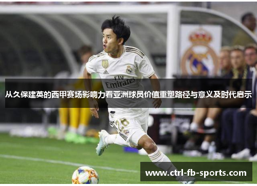 从久保建英的西甲赛场影响力看亚洲球员价值重塑路径与意义及时代启示